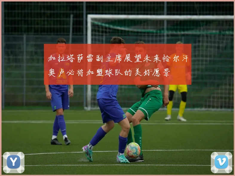 加拉塔萨雷副主席展望未来恰尔汗奥卢必将加盟球队的美好愿景