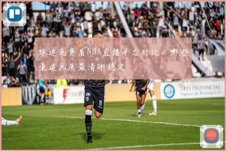 球迷免费看NBA直播平台对比，哪些渠道画质最清晰稳定