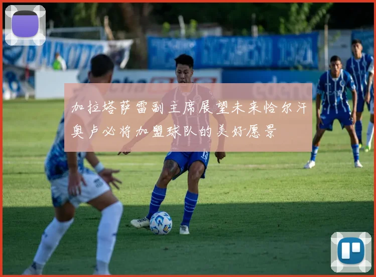 加拉塔萨雷副主席展望未来恰尔汗奥卢必将加盟球队的美好愿景