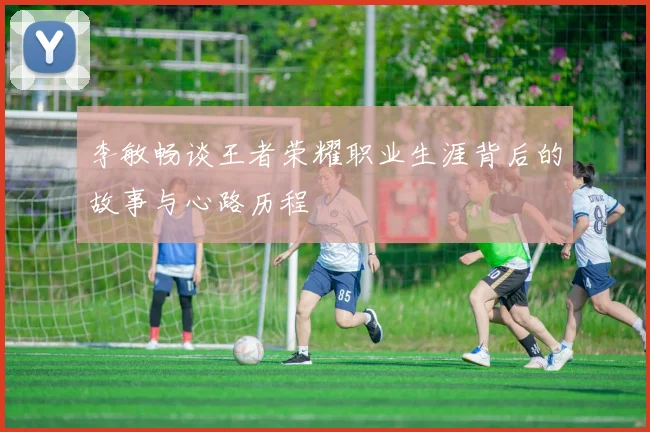 李敏畅谈王者荣耀职业生涯背后的故事与心路历程