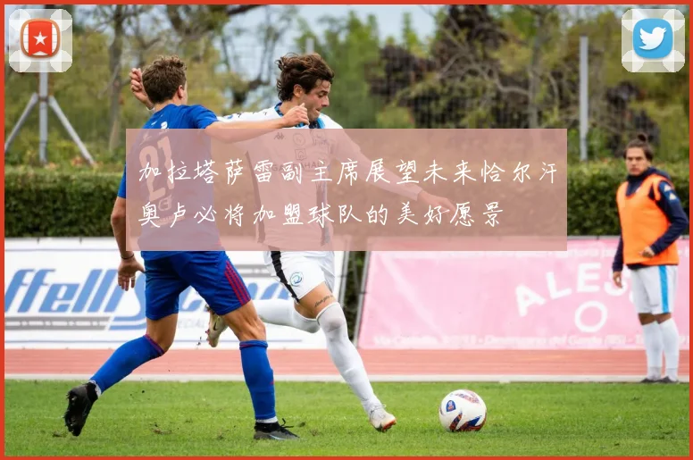 加拉塔萨雷副主席展望未来恰尔汗奥卢必将加盟球队的美好愿景