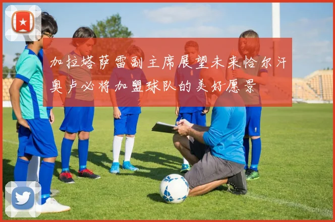 加拉塔萨雷副主席展望未来恰尔汗奥卢必将加盟球队的美好愿景