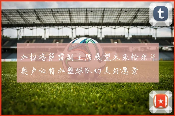 加拉塔萨雷副主席展望未来恰尔汗奥卢必将加盟球队的美好愿景