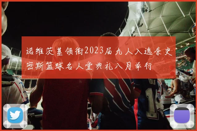 诺维茨基领衔2023届九人入选奈史密斯篮球名人堂典礼八月举行