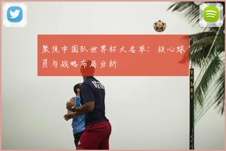 聚焦中国队世界杯大名单:核心球员与战略布局分析