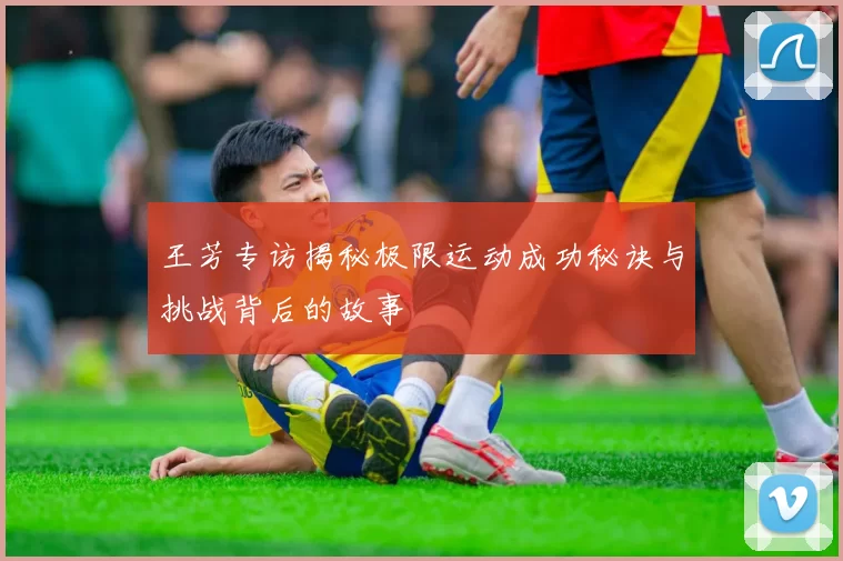 王芳专访揭秘极限运动成功秘诀与挑战背后的故事