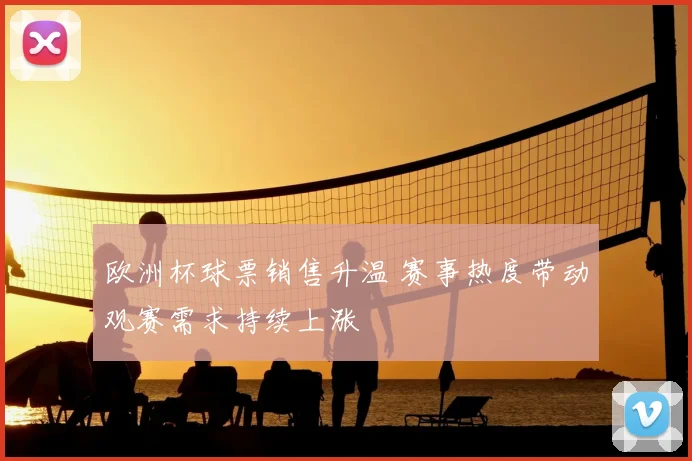 欧洲杯球票销售升温 赛事热度带动观赛需求持续上涨