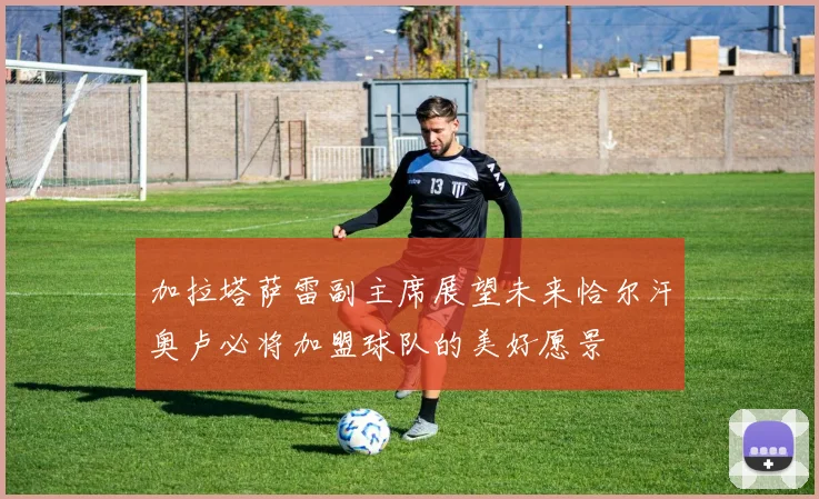加拉塔萨雷副主席展望未来恰尔汗奥卢必将加盟球队的美好愿景