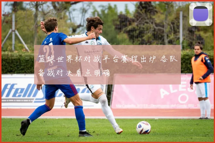 篮球世界杯对战平台赛程出炉 各队备战对决看点明确