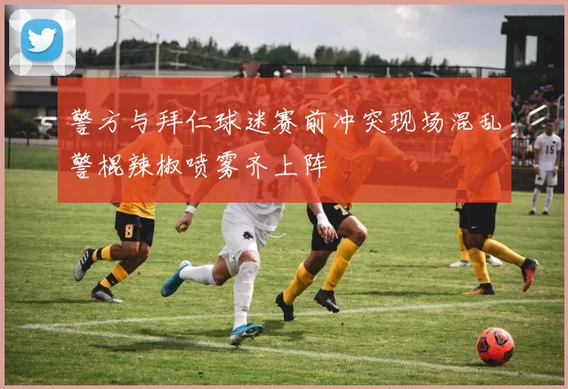 警方与拜仁球迷赛前冲突现场混乱警棍辣椒喷雾齐上阵