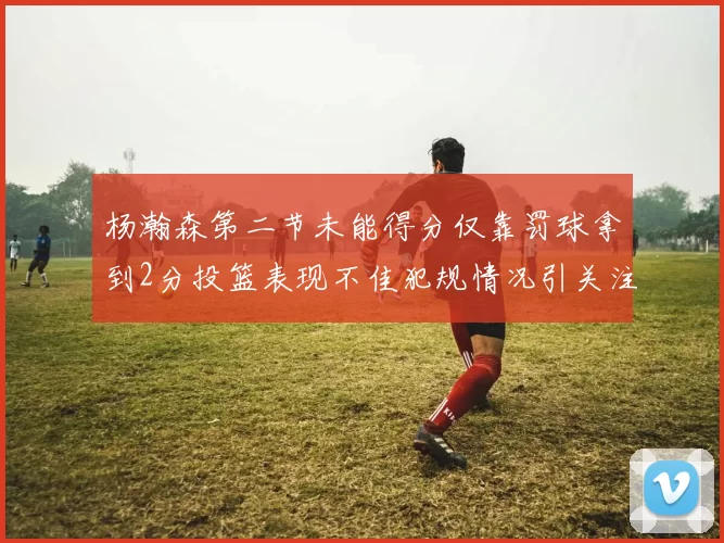 杨瀚森第二节未能得分仅靠罚球拿到2分投篮表现不佳犯规情况引关注