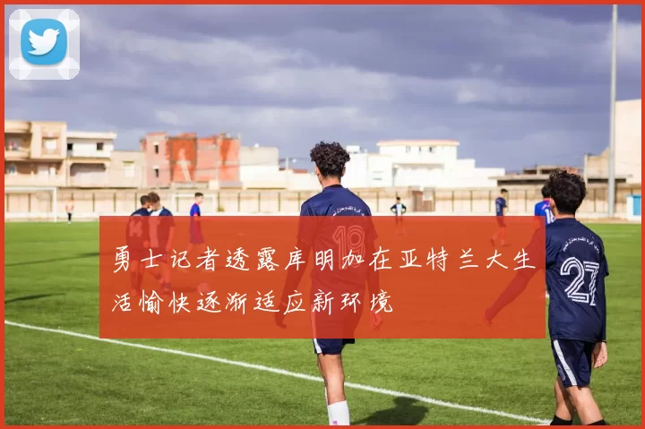 勇士记者透露库明加在亚特兰大生活愉快逐渐适应新环境