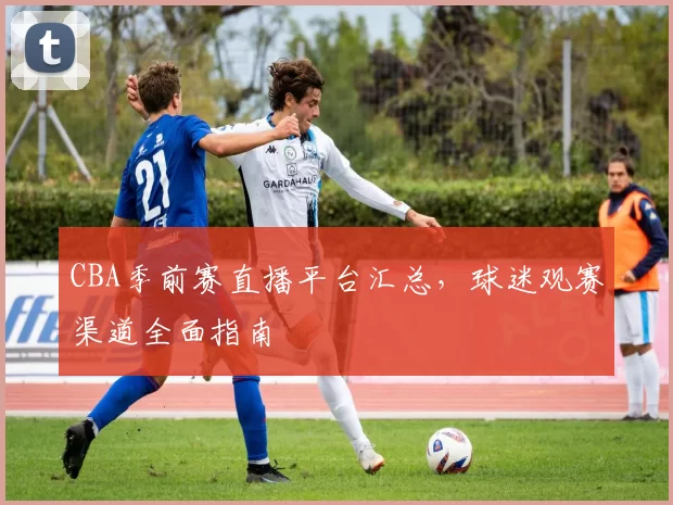 CBA季前赛直播平台汇总，球迷观赛渠道全面指南