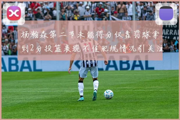 杨瀚森第二节未能得分仅靠罚球拿到2分投篮表现不佳犯规情况引关注