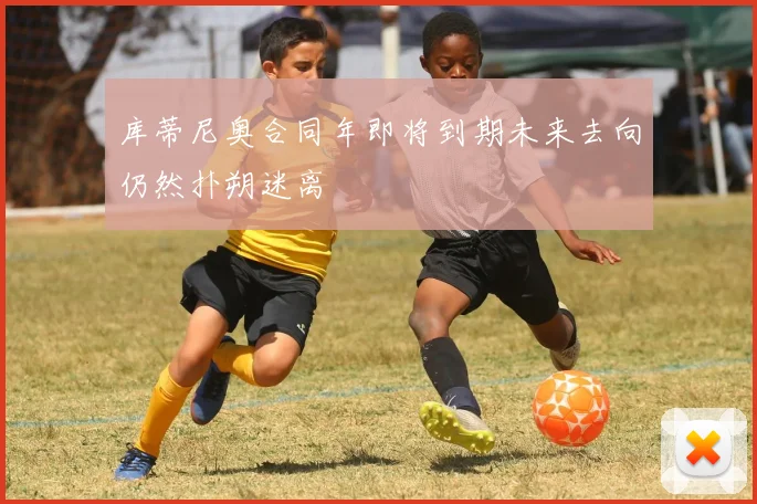库蒂尼奥合同年即将到期未来去向仍然扑朔迷离