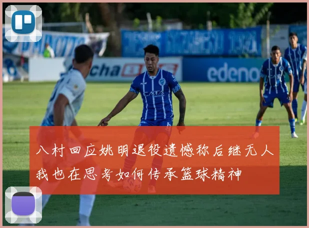 八村回应姚明退役遗憾称后继无人我也在思考如何传承篮球精神