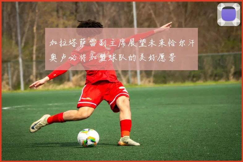 加拉塔萨雷副主席展望未来恰尔汗奥卢必将加盟球队的美好愿景