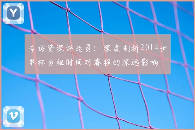专访资深评论员：深度剖析2014世界杯分组时间对赛程的深远影响