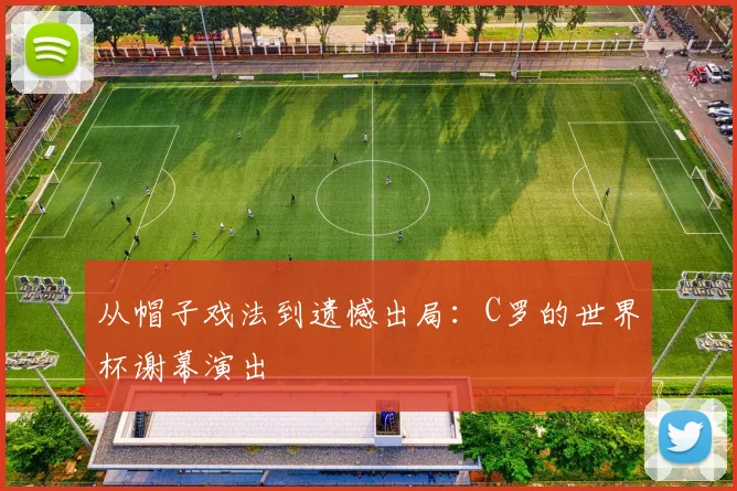 从帽子戏法到遗憾出局:C罗的世界杯谢幕演出