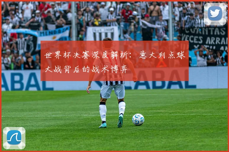 世界杯决赛深度解析：意大利点球大战背后的战术博弈