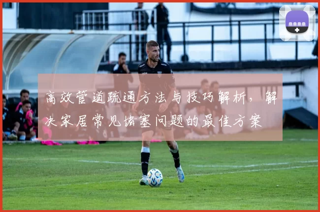 高效管道疏通方法与技巧解析，解决家居常见堵塞问题的最佳方案