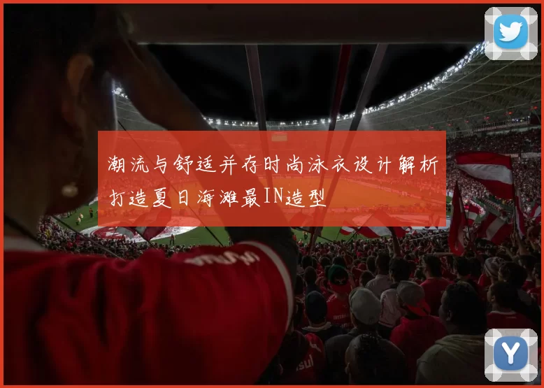 潮流与舒适并存时尚泳衣设计解析打造夏日海滩最IN造型