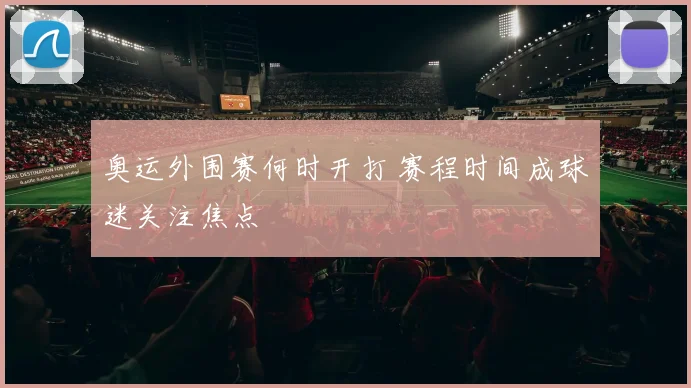 奥运外围赛何时开打 赛程时间成球迷关注焦点