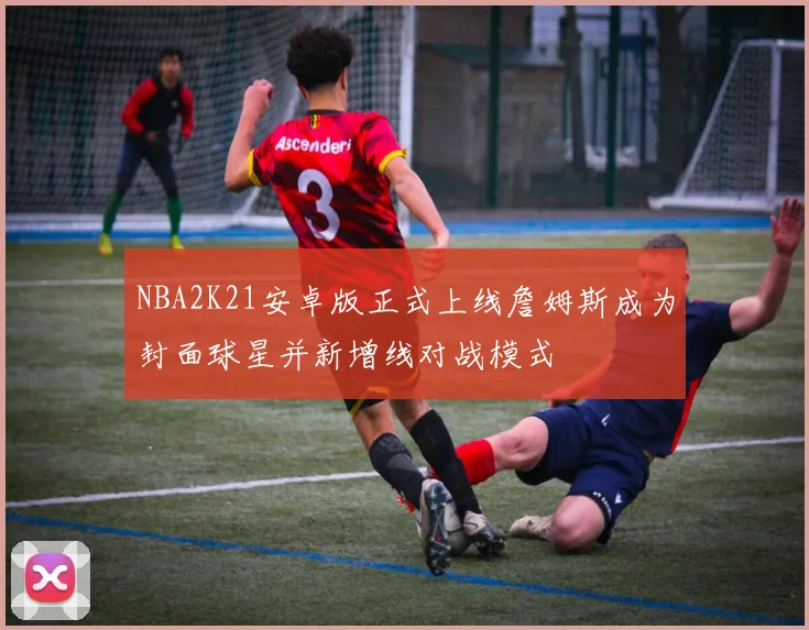 NBA2K21安卓版正式上线詹姆斯成为封面球星并新增线对战模式