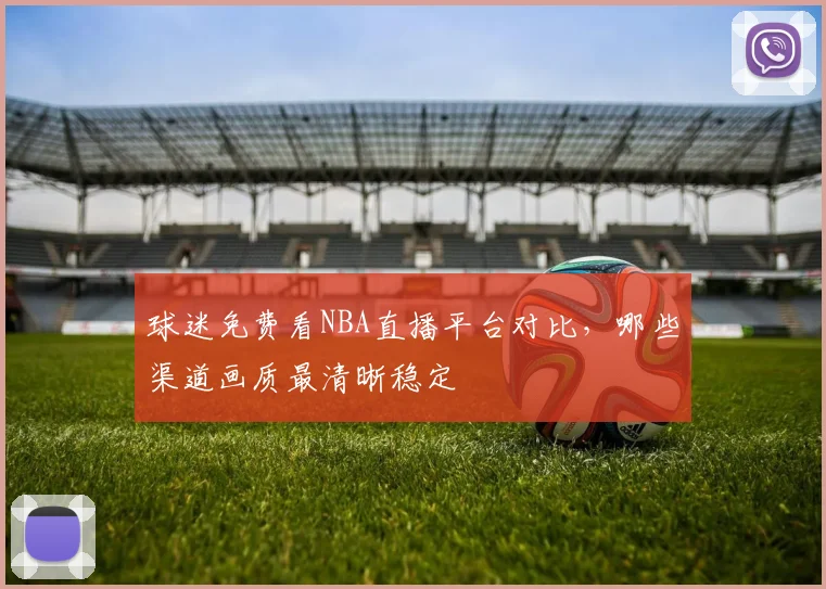 球迷免费看NBA直播平台对比,哪些渠道画质最清晰稳定