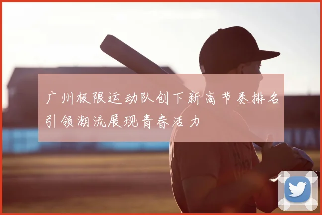 广州极限运动队创下新高节奏排名引领潮流展现青春活力