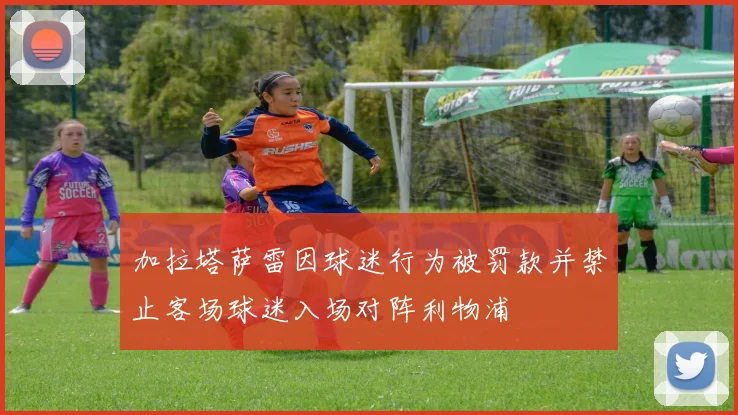 加拉塔萨雷因球迷行为被罚款并禁止客场球迷入场对阵利物浦