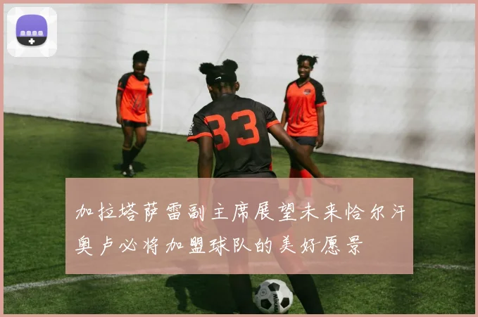 加拉塔萨雷副主席展望未来恰尔汗奥卢必将加盟球队的美好愿景