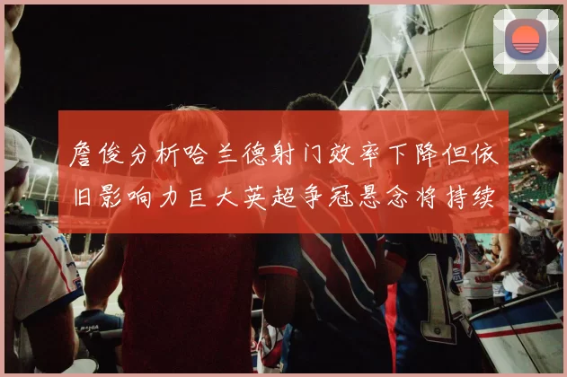 詹俊分析哈兰德射门效率下降但依旧影响力巨大英超争冠悬念将持续至五月