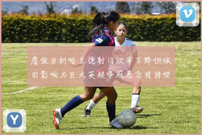 詹俊分析哈兰德射门效率下降但依旧影响力巨大英超争冠悬念将持续至五月