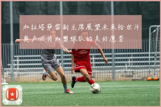 加拉塔萨雷副主席展望未来恰尔汗奥卢必将加盟球队的美好愿景
