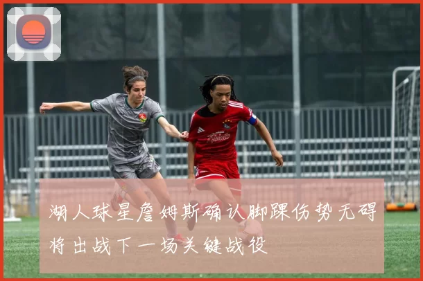 湖人球星詹姆斯确认脚踝伤势无碍将出战下一场关键战役