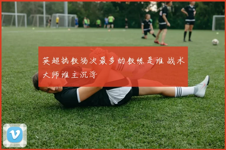 英超执教场次最多的教练是谁 战术大师谁主沉浮