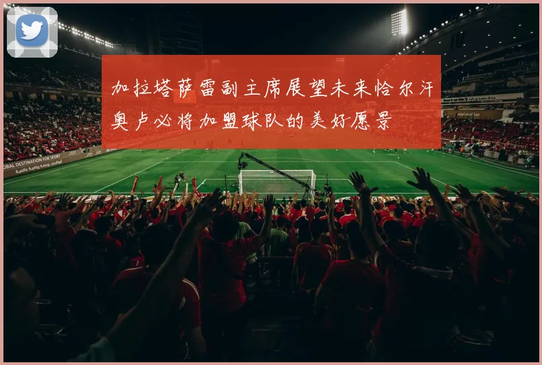 加拉塔萨雷副主席展望未来恰尔汗奥卢必将加盟球队的美好愿景