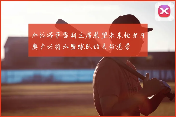 加拉塔萨雷副主席展望未来恰尔汗奥卢必将加盟球队的美好愿景
