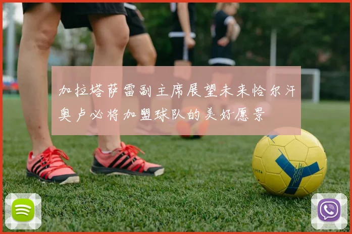加拉塔萨雷副主席展望未来恰尔汗奥卢必将加盟球队的美好愿景