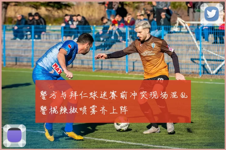 警方与拜仁球迷赛前冲突现场混乱警棍辣椒喷雾齐上阵