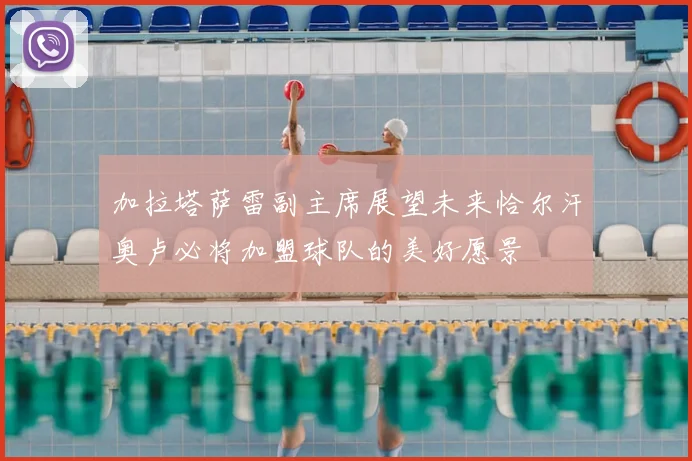 加拉塔萨雷副主席展望未来恰尔汗奥卢必将加盟球队的美好愿景