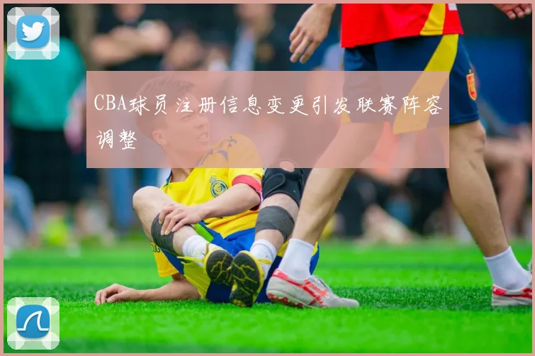 CBA球员注册信息变更引发联赛阵容调整