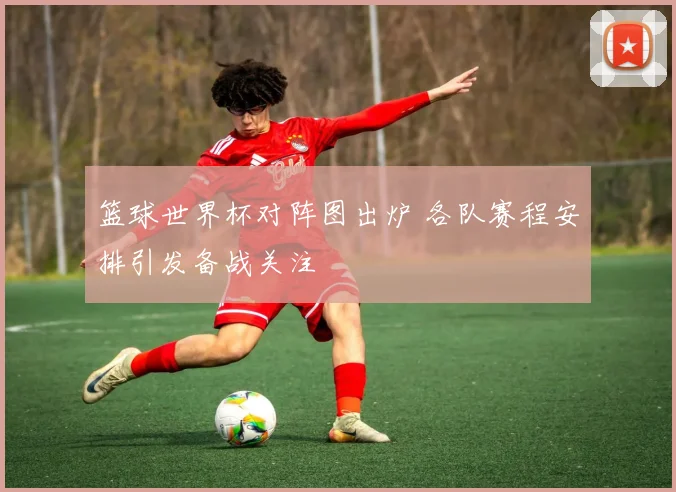 篮球世界杯对阵图出炉 各队赛程安排引发备战关注