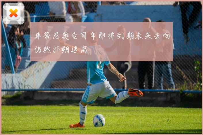 库蒂尼奥合同年即将到期未来去向仍然扑朔迷离