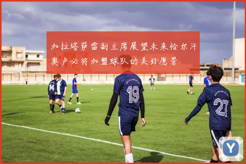 加拉塔萨雷副主席展望未来恰尔汗奥卢必将加盟球队的美好愿景