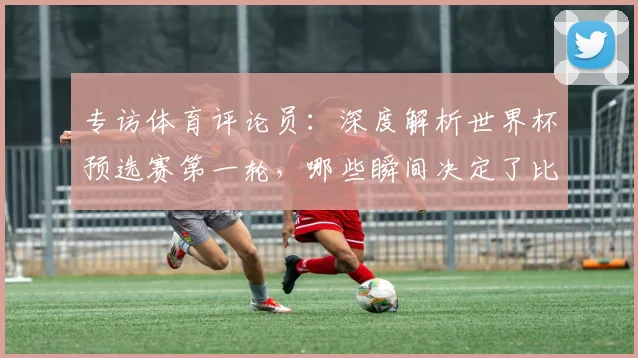 专访体育评论员：深度解析世界杯预选赛第一轮，哪些瞬间决定了比赛走向？