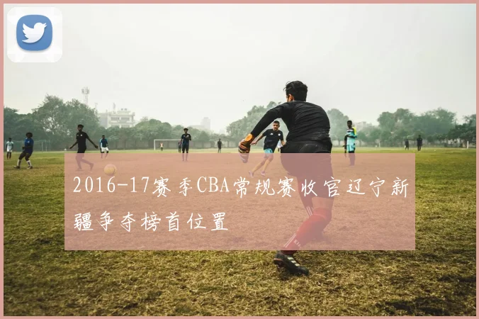 2016-17赛季CBA常规赛收官辽宁新疆争夺榜首位置