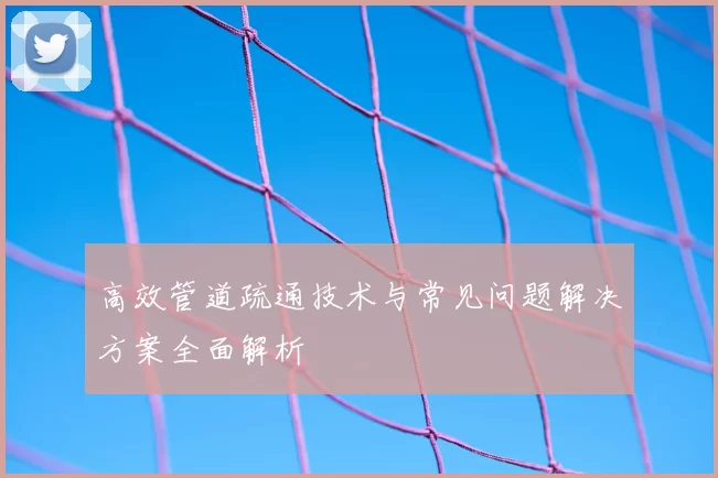 高效管道疏通技术与常见问题解决方案全面解析