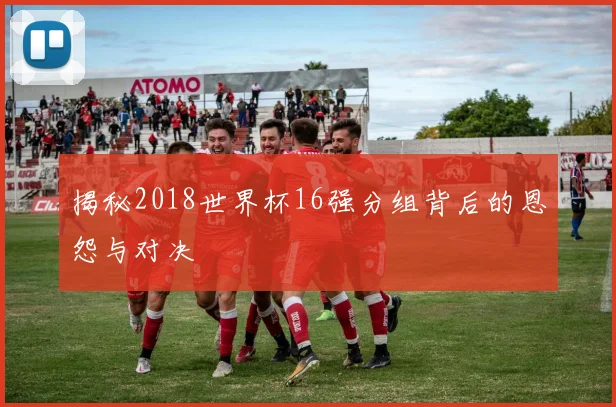 揭秘2018世界杯16强分组背后的恩怨与对决